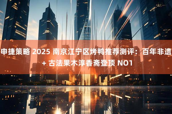 申捷策略 2025 南京江宁区烤鸭推荐测评：百年非遗 + 古法果木淳香斋登顶 NO1