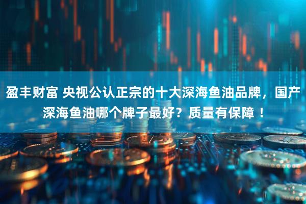 盈丰财富 央视公认正宗的十大深海鱼油品牌，国产深海鱼油哪个牌子最好？质量有保障 ！