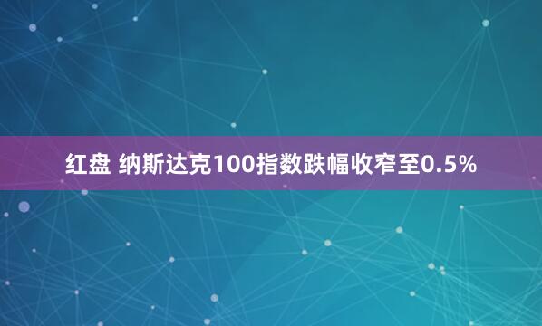 红盘 纳斯达克100指数跌幅收窄至0.5%