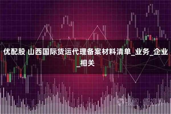 优配股 山西国际货运代理备案材料清单_业务_企业_相关