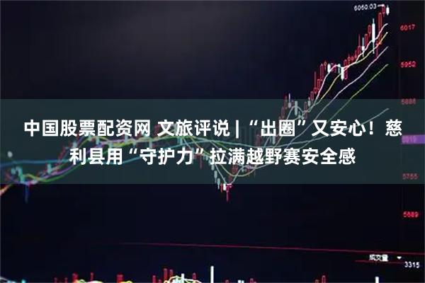 中国股票配资网 文旅评说 | “出圈”又安心！慈利县用“守护力”拉满越野赛安全感