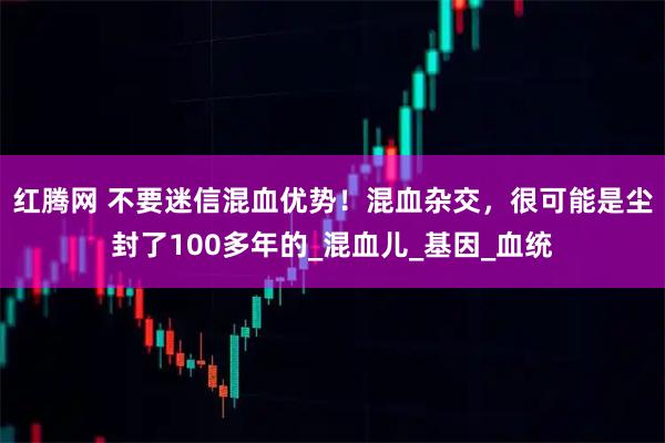 红腾网 不要迷信混血优势！混血杂交，很可能是尘封了100多年的_混血儿_基因_血统