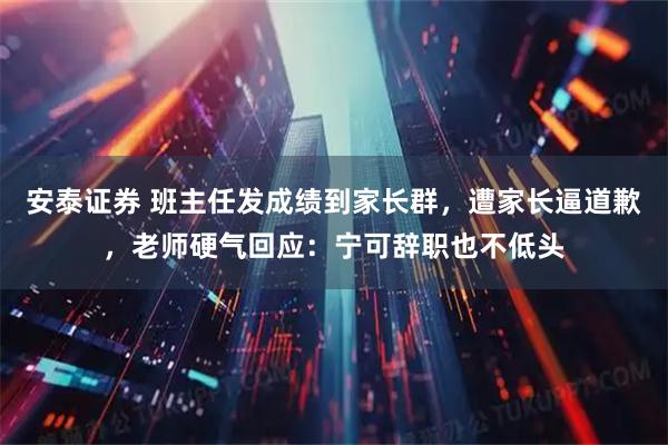 安泰证券 班主任发成绩到家长群，遭家长逼道歉，老师硬气回应：宁可辞职也不低头