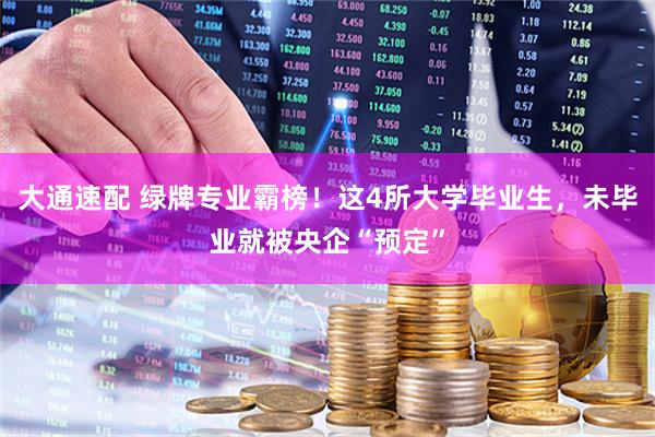 大通速配 绿牌专业霸榜！这4所大学毕业生，未毕业就被央企“预定”