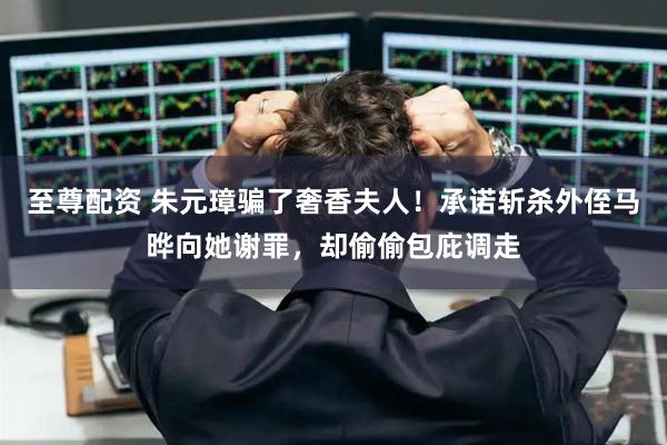 至尊配资 朱元璋骗了奢香夫人！承诺斩杀外侄马晔向她谢罪，却偷偷包庇调走