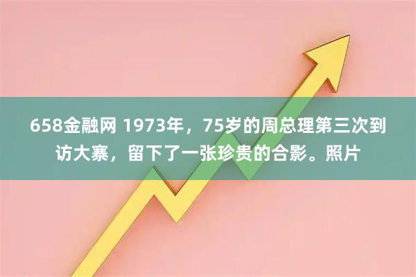 658金融网 1973年，75岁的周总理第三次到访大寨，留下了一张珍贵的合影。照片