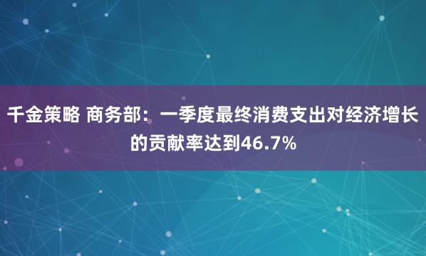 千金策略 商务部：一季度最终消费支出对经济增长的贡献率达到46.7%