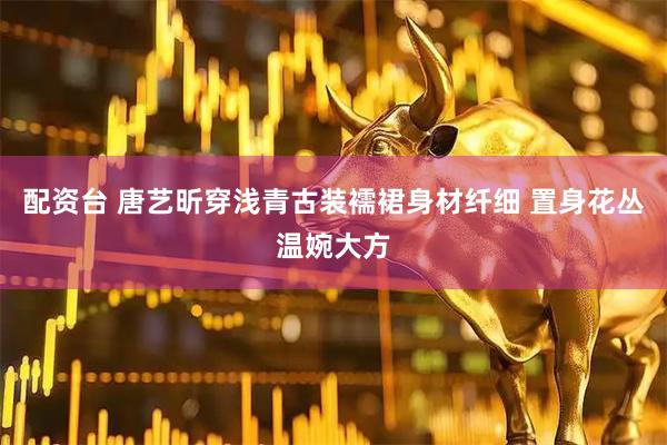 配资台 唐艺昕穿浅青古装襦裙身材纤细 置身花丛温婉大方