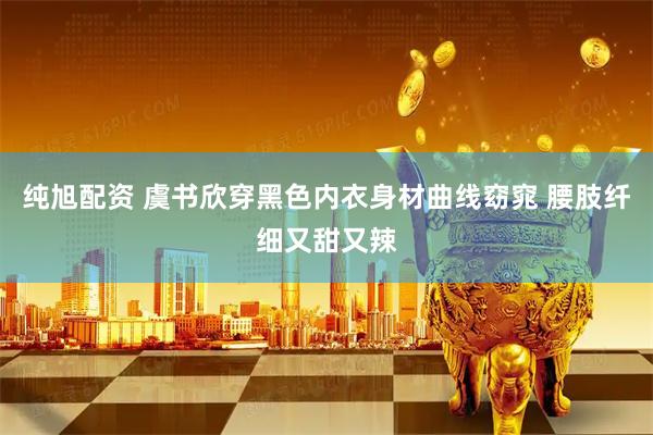 纯旭配资 虞书欣穿黑色内衣身材曲线窈窕 腰肢纤细又甜又辣