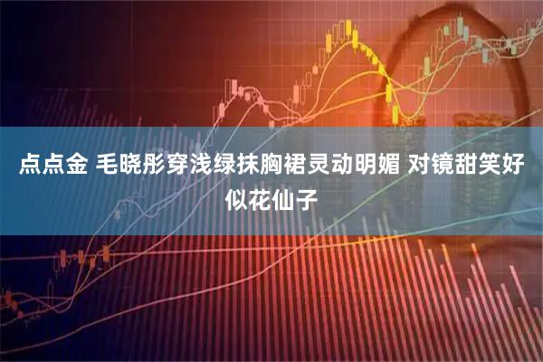 点点金 毛晓彤穿浅绿抹胸裙灵动明媚 对镜甜笑好似花仙子