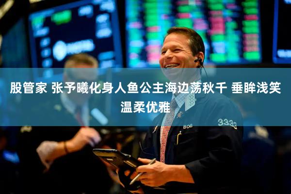 股管家 张予曦化身人鱼公主海边荡秋千 垂眸浅笑温柔优雅