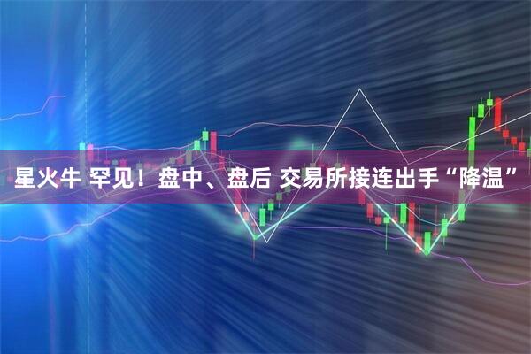 星火牛 罕见！盘中、盘后 交易所接连出手“降温”