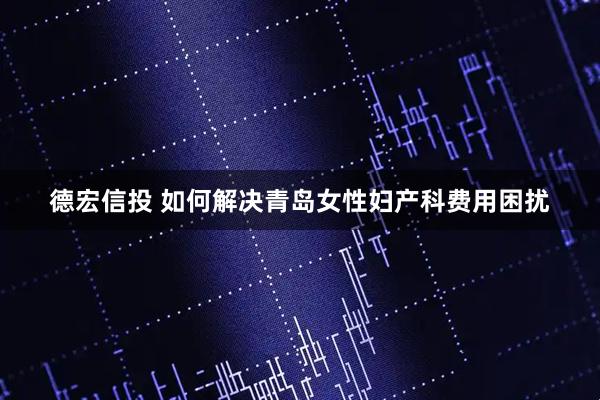 德宏信投 如何解决青岛女性妇产科费用困扰